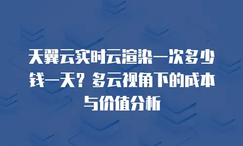 天翼云实时云渲染一次多少钱一天？多云视角下的成本与价值分析