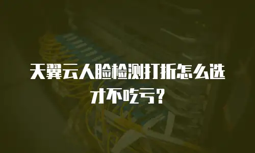 天翼云人脸检测打折怎么选才不吃亏？