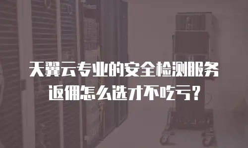 天翼云专业的安全检测服务返佣怎么选才不吃亏？