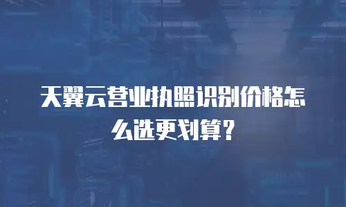 天翼云营业执照识别价格怎么选更划算？