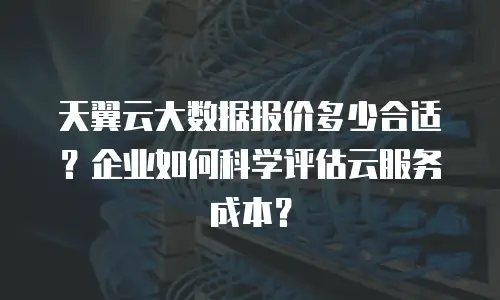 天翼云大数据报价多少合适？企业如何科学评估云服务成本？