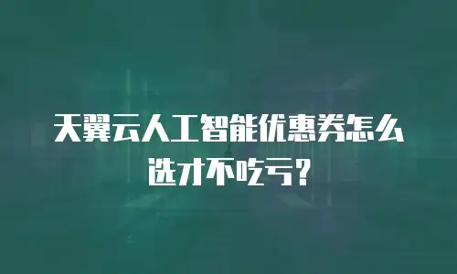 天翼云人工智能优惠券怎么选才不吃亏？