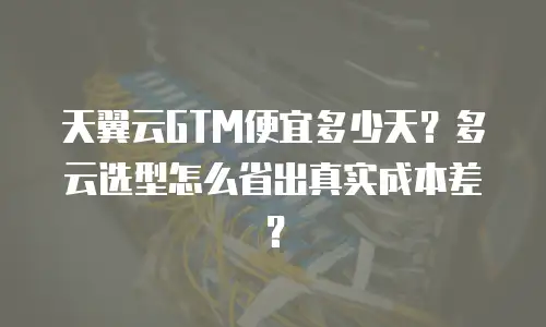 天翼云GTM便宜多少天？多云选型怎么省出真实成本差？
