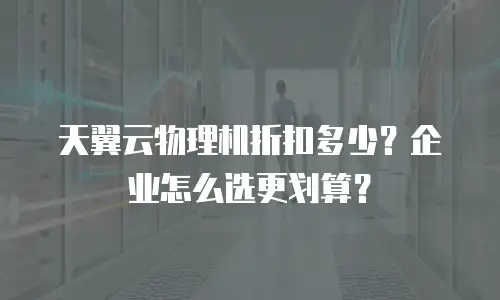 天翼云物理机折扣多少？企业怎么选更划算？