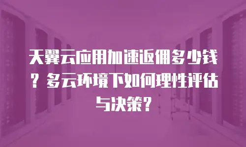 天翼云应用加速返佣多少钱？多云环境下如何理性评估与决策？