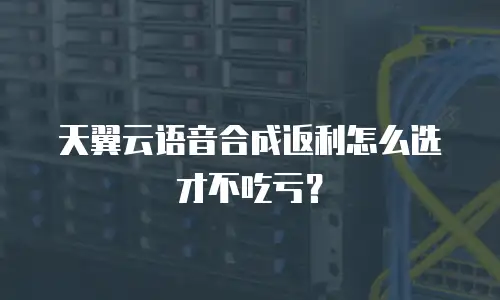 天翼云语音合成返利怎么选才不吃亏？