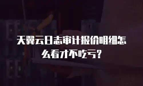 天翼云日志审计报价明细怎么看才不吃亏？