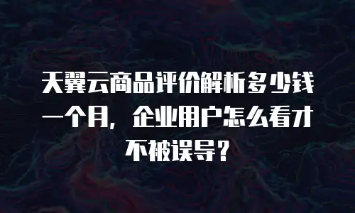 天翼云商品评价解析多少钱一个月，企业用户怎么看才不被误导？