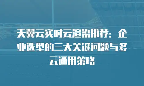 天翼云实时云渲染推荐：企业选型的三大关键问题与多云通用策略