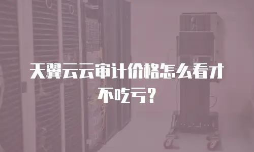 天翼云云审计价格怎么看才不吃亏？