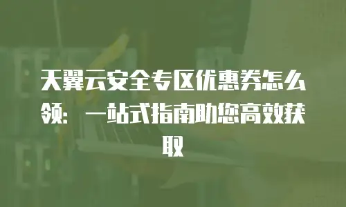 天翼云安全专区优惠券怎么领：一站式指南助您高效获取