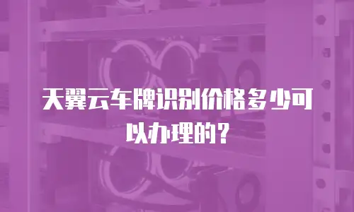 天翼云车牌识别价格多少可以办理的？