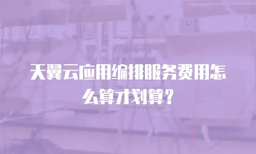 天翼云应用编排服务费用怎么算才划算？