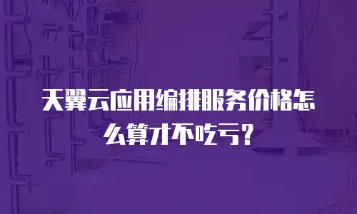 天翼云应用编排服务价格怎么算才不吃亏？