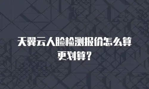 天翼云人脸检测报价怎么算更划算？