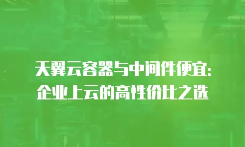 天翼云容器与中间件便宜：企业上云的高性价比之选