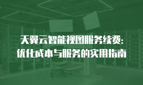 天翼云智能视图服务续费：优化成本与服务的实用指南