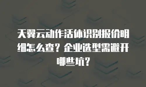 天翼云动作活体识别报价明细怎么查？企业选型需避开哪些坑？