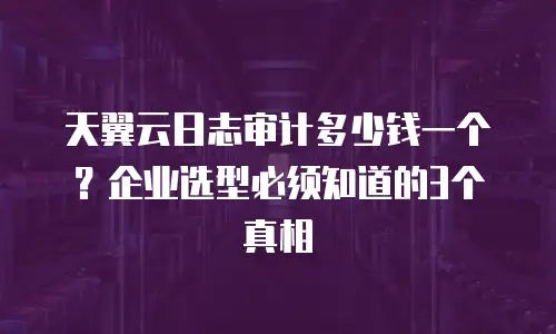 天翼云日志审计多少钱一个？企业选型必须知道的3个真相