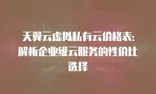 天翼云虚拟私有云价格表：解析企业级云服务的性价比选择
