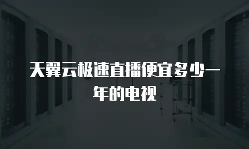 天翼云极速直播便宜多少一年的电视