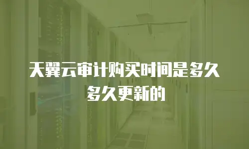 天翼云审计购买时间是多久多久更新的