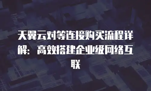 天翼云对等连接购买流程详解：高效搭建企业级网络互联