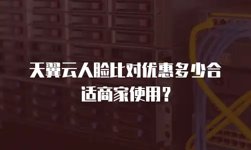 天翼云人脸比对优惠多少合适商家使用？