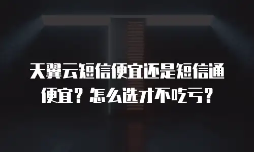 天翼云短信便宜还是短信通便宜？怎么选才不吃亏？
