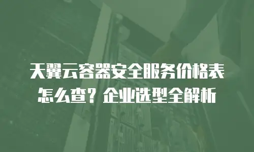 天翼云容器安全服务价格表怎么查？企业选型全解析