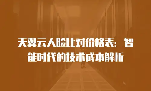 天翼云人脸比对价格表：智能时代的技术成本解析