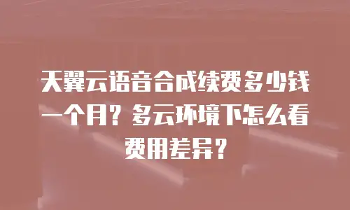 天翼云语音合成续费多少钱一个月？多云环境下怎么看费用差异？