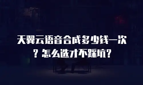 天翼云语音合成多少钱一次？怎么选才不踩坑？