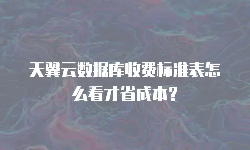 天翼云数据库收费标准表怎么看才省成本？