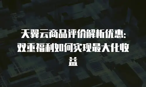 天翼云商品评价解析优惠：双重福利如何实现最大化收益