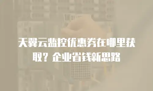 天翼云监控优惠券在哪里获取？企业省钱新思路