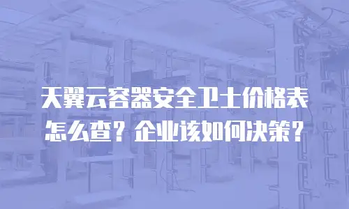 天翼云容器安全卫士价格表怎么查？企业该如何决策？