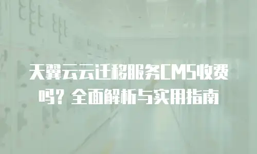 天翼云云迁移服务CMS收费吗？全面解析与实用指南