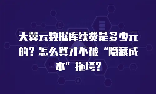 天翼云数据库续费是多少元的？怎么算才不被“隐藏成本”拖垮？