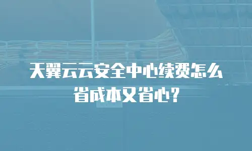 天翼云云安全中心续费怎么省成本又省心？