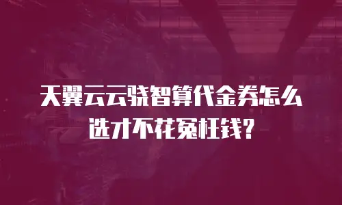 天翼云云骁智算代金券怎么选才不花冤枉钱？