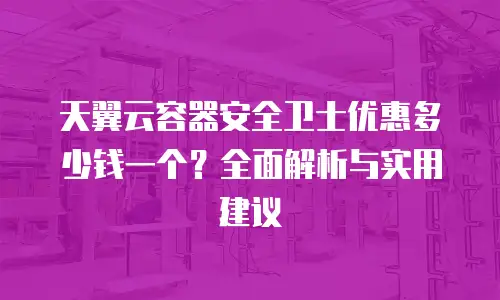 天翼云容器安全卫士优惠多少钱一个？全面解析与实用建议