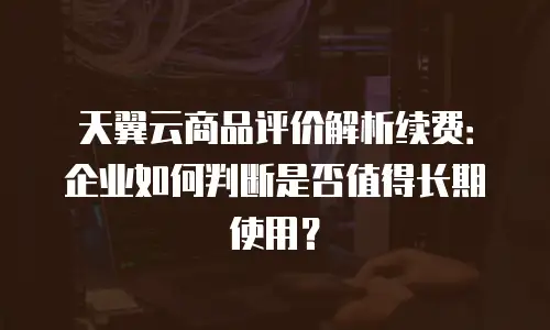 天翼云商品评价解析续费：企业如何判断是否值得长期使用？