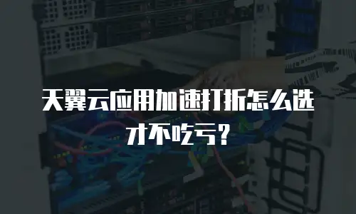天翼云应用加速打折怎么选才不吃亏？