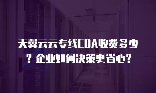 天翼云云专线CDA收费多少？企业如何决策更省心？