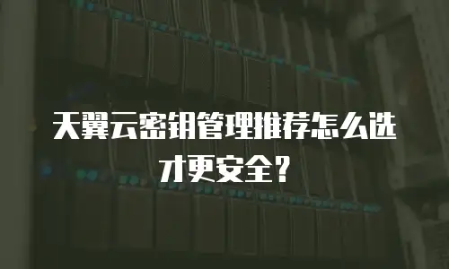 天翼云密钥管理推荐怎么选才更安全？