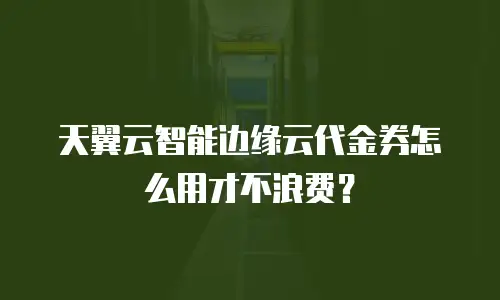 天翼云智能边缘云代金券怎么用才不浪费？