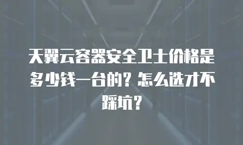 天翼云容器安全卫士价格是多少钱一台的？怎么选才不踩坑？