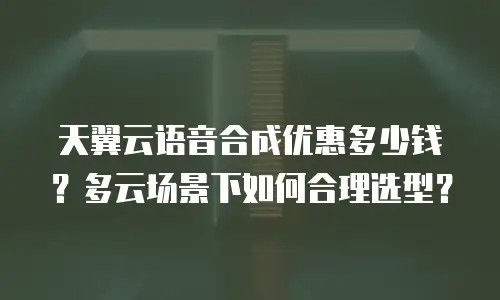 天翼云语音合成优惠多少钱？多云场景下如何合理选型？