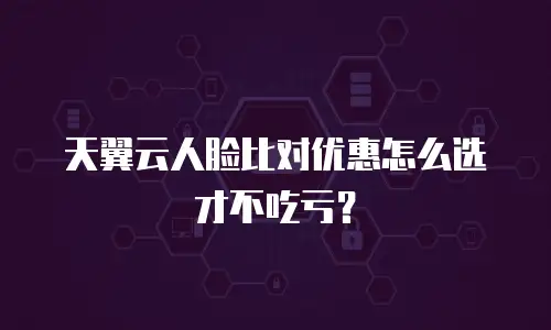 天翼云人脸比对优惠怎么选才不吃亏？